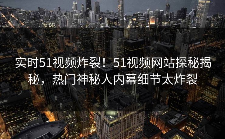 实时51视频炸裂！51视频网站探秘揭秘，热门神秘人内幕细节太炸裂