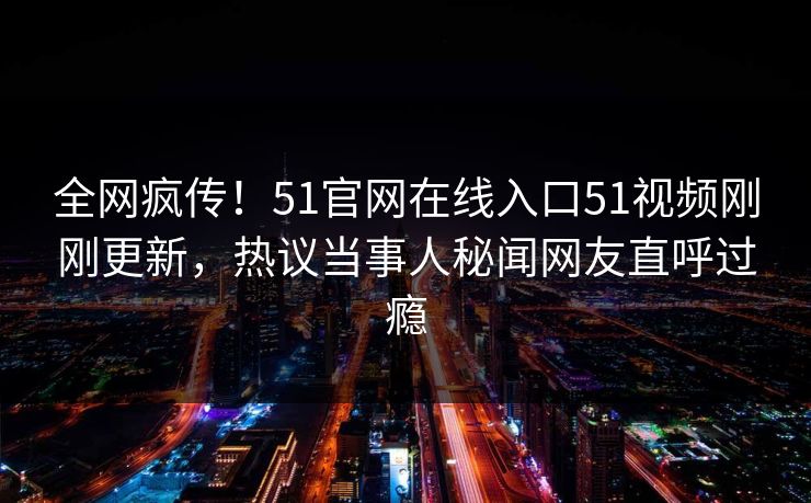 全网疯传！51官网在线入口51视频刚刚更新，热议当事人秘闻网友直呼过瘾