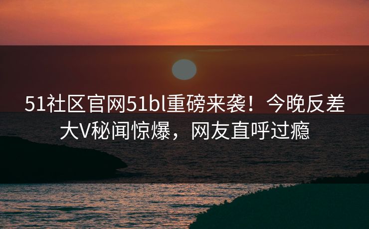 51社区官网51bl重磅来袭！今晚反差大V秘闻惊爆，网友直呼过瘾