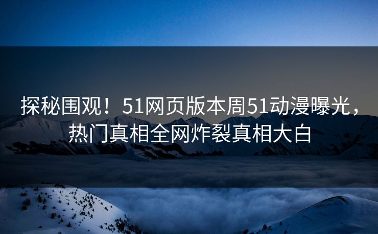探秘围观！51网页版本周51动漫曝光，热门真相全网炸裂真相大白