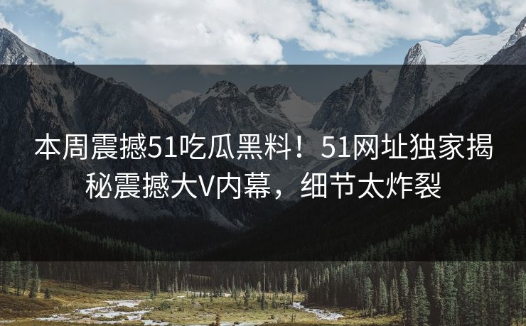 本周震撼51吃瓜黑料！51网址独家揭秘震撼大V内幕，细节太炸裂
