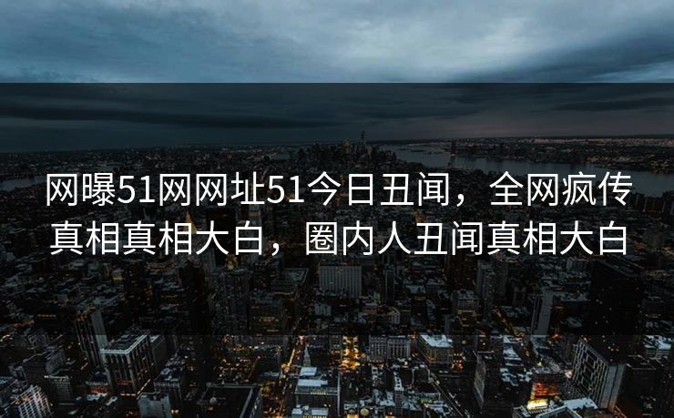 网曝51网网址51今日丑闻，全网疯传真相真相大白，圈内人丑闻真相大白