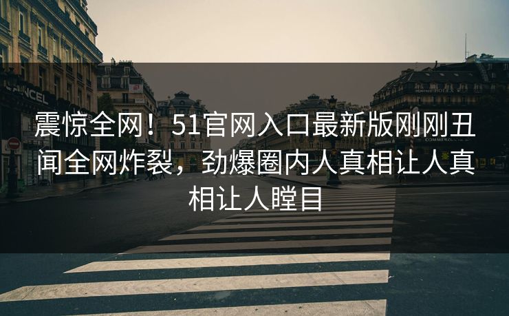 震惊全网！51官网入口最新版刚刚丑闻全网炸裂，劲爆圈内人真相让人真相让人瞠目