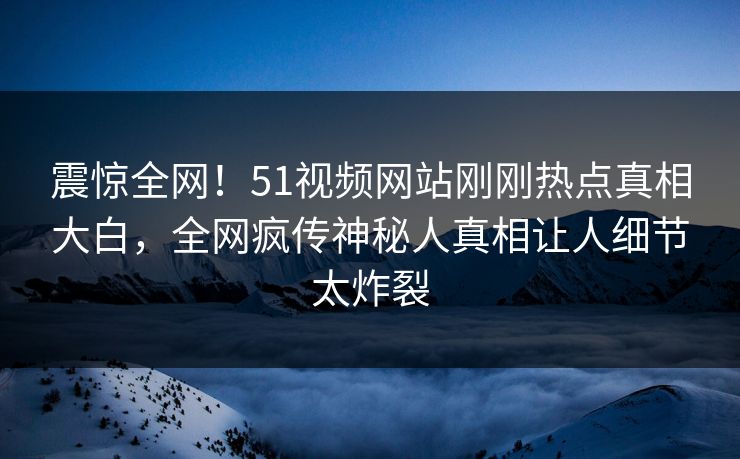 震惊全网！51视频网站刚刚热点真相大白，全网疯传神秘人真相让人细节太炸裂