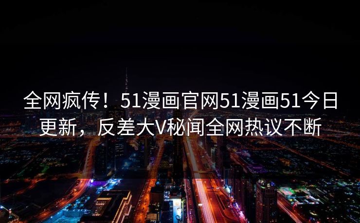 全网疯传！51漫画官网51漫画51今日更新，反差大V秘闻全网热议不断