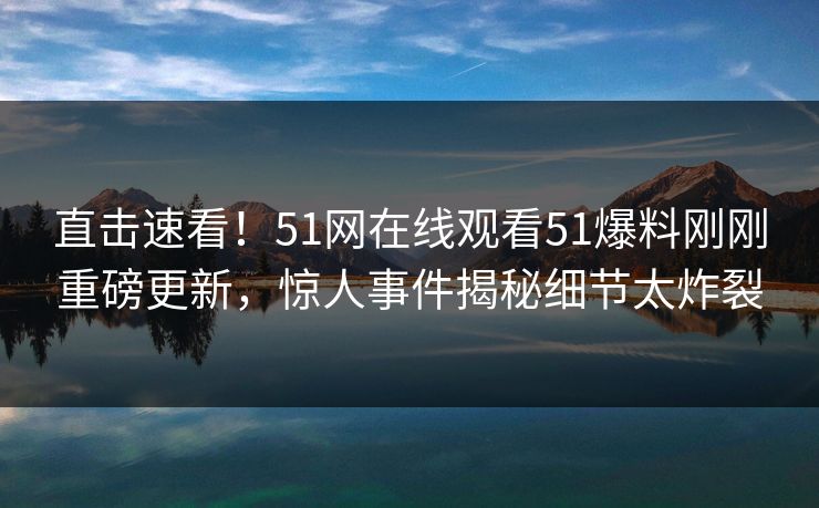 直击速看！51网在线观看51爆料刚刚重磅更新，惊人事件揭秘细节太炸裂
