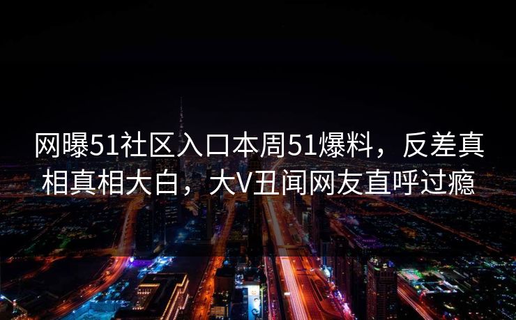 网曝51社区入口本周51爆料，反差真相真相大白，大V丑闻网友直呼过瘾