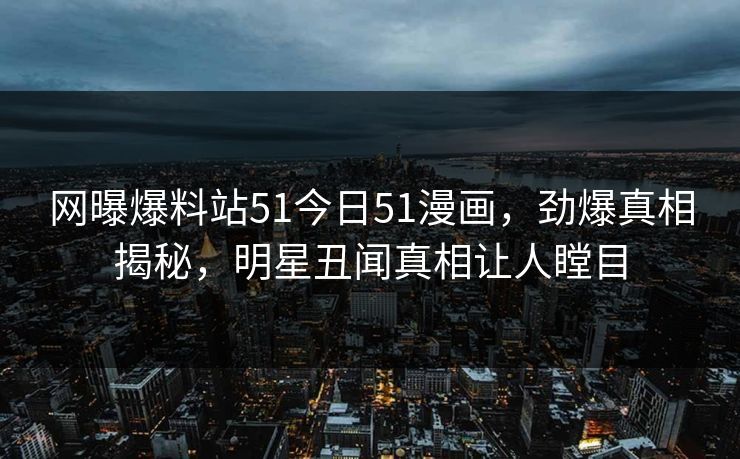 网曝爆料站51今日51漫画，劲爆真相揭秘，明星丑闻真相让人瞠目