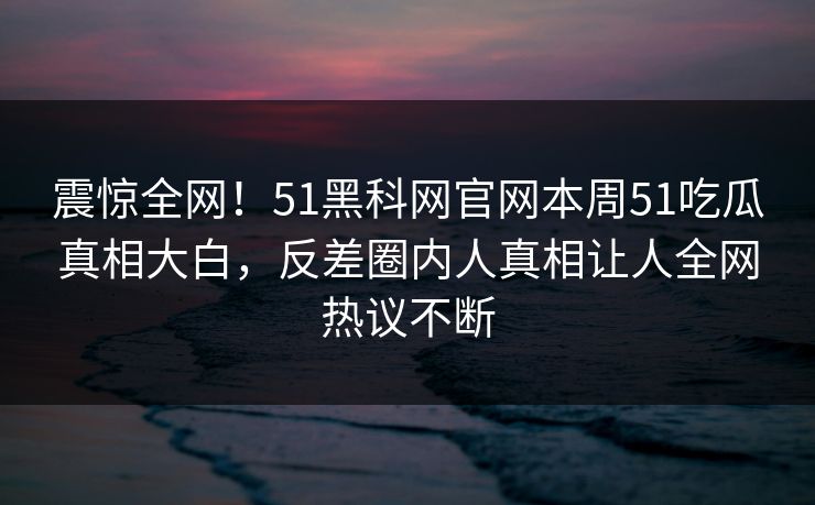 震惊全网！51黑科网官网本周51吃瓜真相大白，反差圈内人真相让人全网热议不断