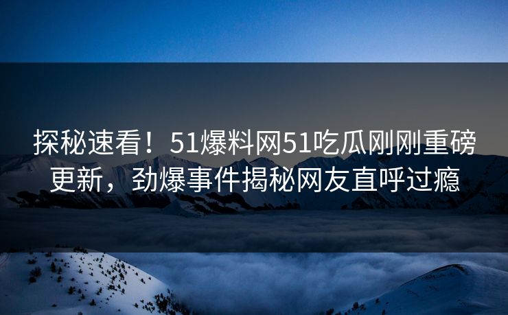探秘速看！51爆料网51吃瓜刚刚重磅更新，劲爆事件揭秘网友直呼过瘾