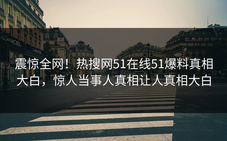 震惊全网！热搜网51在线51爆料真相大白，惊人当事人真相让人真相大白