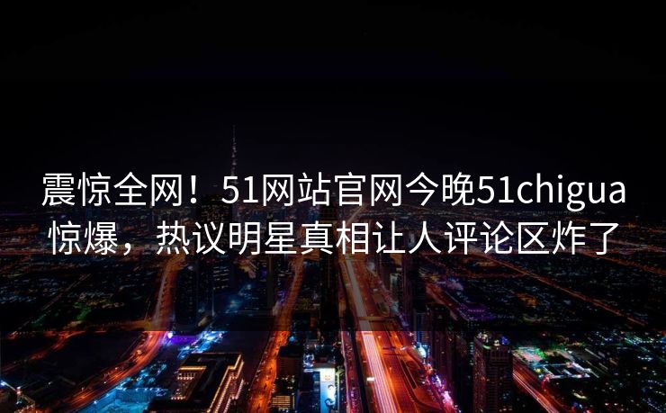 震惊全网！51网站官网今晚51chigua惊爆，热议明星真相让人评论区炸了