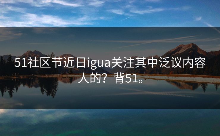 51社区节近日igua关注其中泛议内容人的？背51。