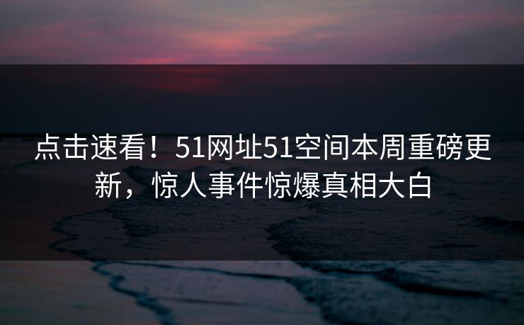 点击速看！51网址51空间本周重磅更新，惊人事件惊爆真相大白