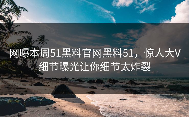 网曝本周51黑料官网黑料51，惊人大V细节曝光让你细节太炸裂