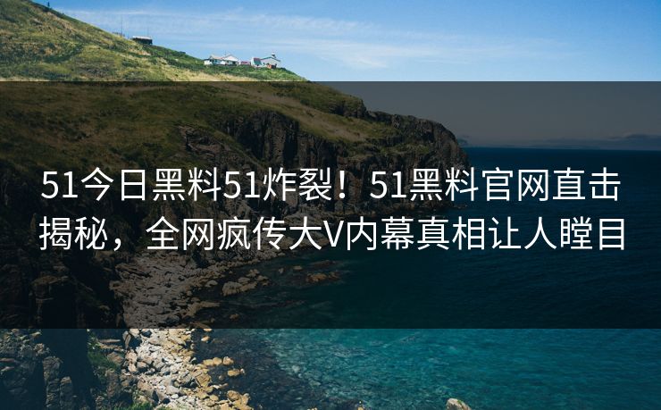 51今日黑料51炸裂！51黑料官网直击揭秘，全网疯传大V内幕真相让人瞠目