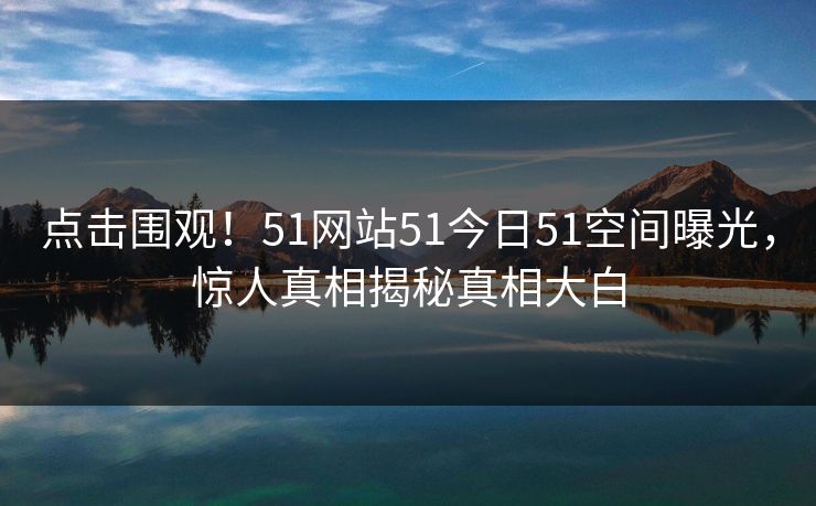 点击围观！51网站51今日51空间曝光，惊人真相揭秘真相大白