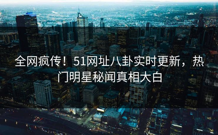 全网疯传！51网址八卦实时更新，热门明星秘闻真相大白