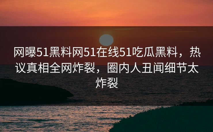网曝51黑料网51在线51吃瓜黑料，热议真相全网炸裂，圈内人丑闻细节太炸裂
