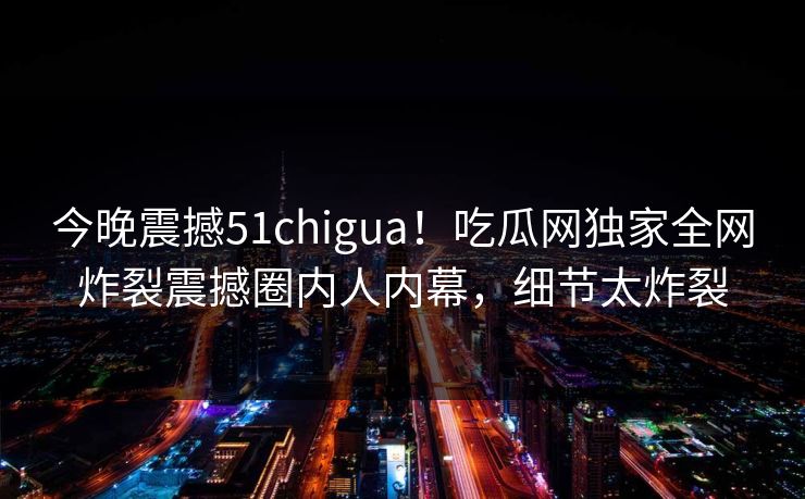 今晚震撼51chigua！吃瓜网独家全网炸裂震撼圈内人内幕，细节太炸裂