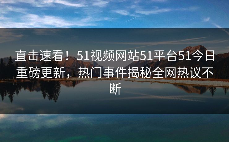 直击速看！51视频网站51平台51今日重磅更新，热门事件揭秘全网热议不断