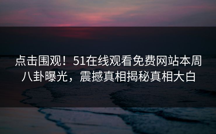 点击围观！51在线观看免费网站本周八卦曝光，震撼真相揭秘真相大白