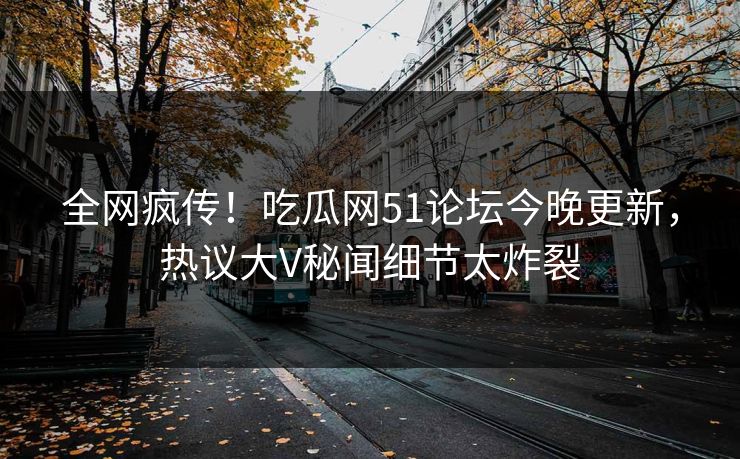 全网疯传！吃瓜网51论坛今晚更新，热议大V秘闻细节太炸裂