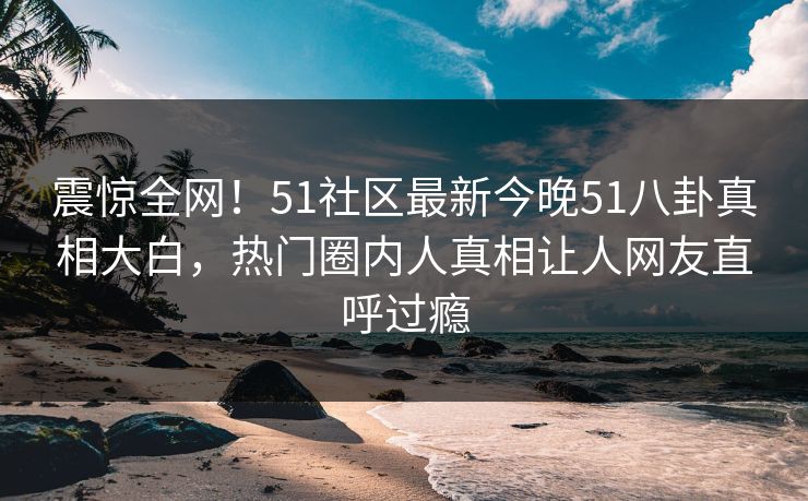 震惊全网！51社区最新今晚51八卦真相大白，热门圈内人真相让人网友直呼过瘾