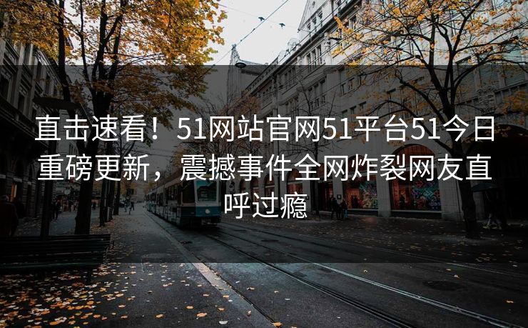 直击速看！51网站官网51平台51今日重磅更新，震撼事件全网炸裂网友直呼过瘾