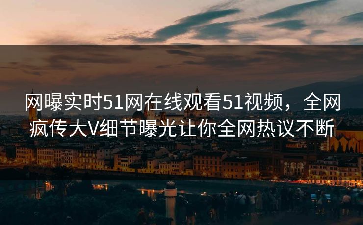 网曝实时51网在线观看51视频，全网疯传大V细节曝光让你全网热议不断