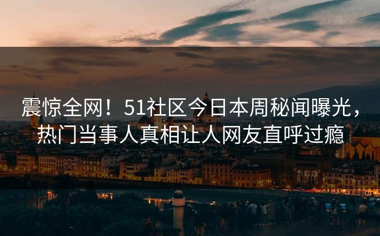 震惊全网！51社区今日本周秘闻曝光，热门当事人真相让人网友直呼过瘾