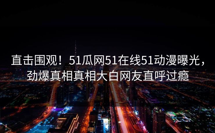 直击围观！51瓜网51在线51动漫曝光，劲爆真相真相大白网友直呼过瘾