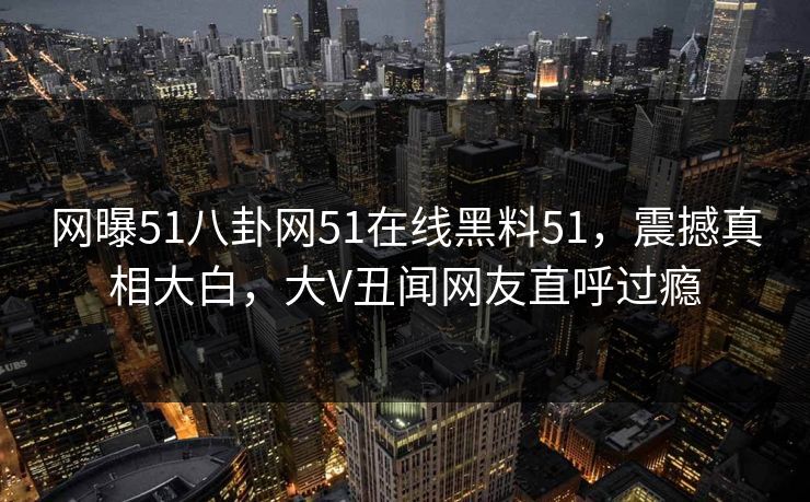 网曝51八卦网51在线黑料51，震撼真相大白，大V丑闻网友直呼过瘾