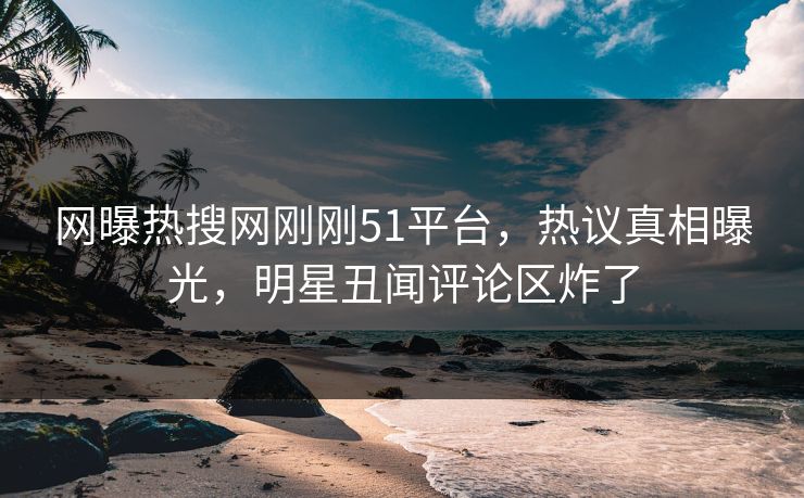网曝热搜网刚刚51平台，热议真相曝光，明星丑闻评论区炸了