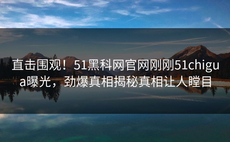 直击围观！51黑科网官网刚刚51chigua曝光，劲爆真相揭秘真相让人瞠目