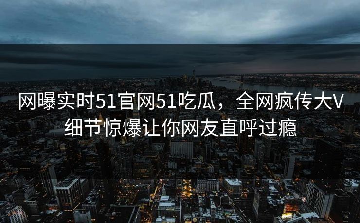 网曝实时51官网51吃瓜，全网疯传大V细节惊爆让你网友直呼过瘾