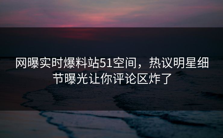 网曝实时爆料站51空间，热议明星细节曝光让你评论区炸了