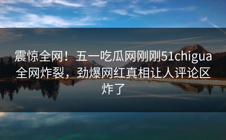 震惊全网！五一吃瓜网刚刚51chigua全网炸裂，劲爆网红真相让人评论区炸了