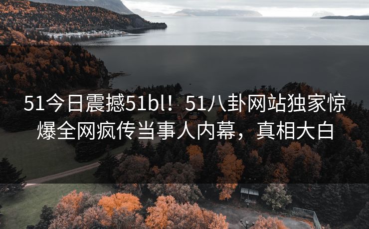 51今日震撼51bl！51八卦网站独家惊爆全网疯传当事人内幕，真相大白