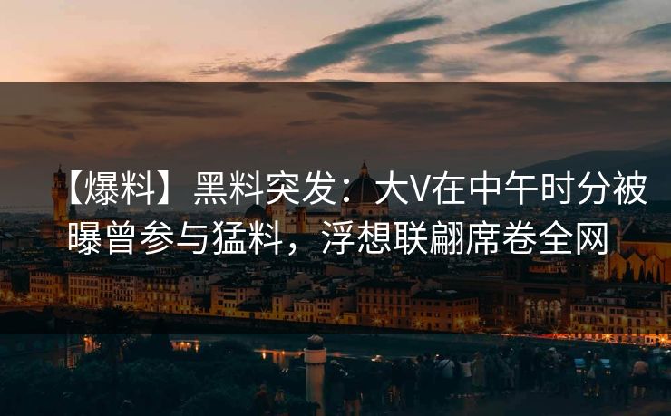 【爆料】黑料突发：大V在中午时分被曝曾参与猛料，浮想联翩席卷全网