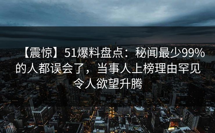 【震惊】51爆料盘点：秘闻最少99%的人都误会了，当事人上榜理由罕见令人欲望升腾