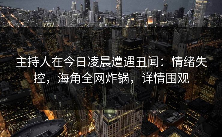 主持人在今日凌晨遭遇丑闻：情绪失控，海角全网炸锅，详情围观