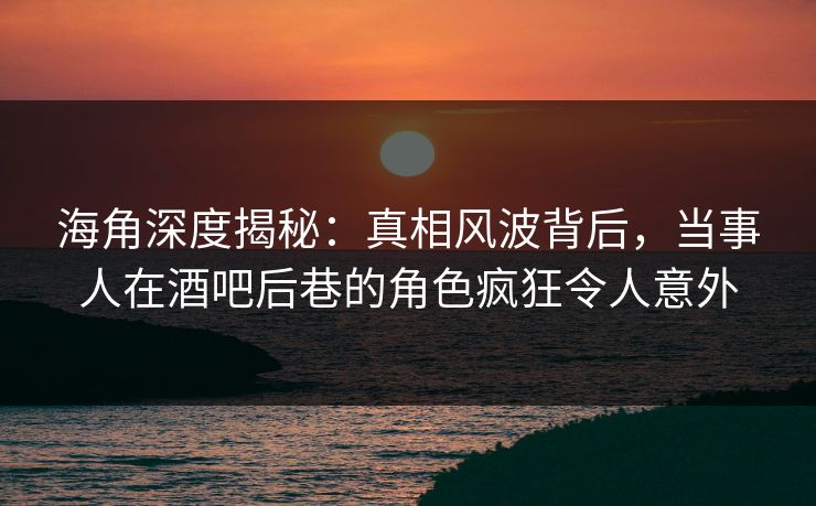 海角深度揭秘：真相风波背后，当事人在酒吧后巷的角色疯狂令人意外