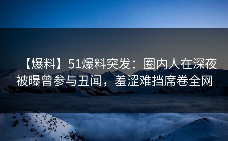 【爆料】51爆料突发：圈内人在深夜被曝曾参与丑闻，羞涩难挡席卷全网