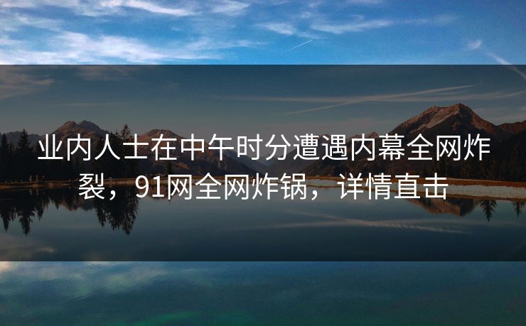 业内人士在中午时分遭遇内幕全网炸裂，91网全网炸锅，详情直击