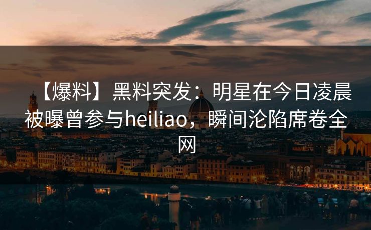 【爆料】黑料突发：明星在今日凌晨被曝曾参与heiliao，瞬间沦陷席卷全网