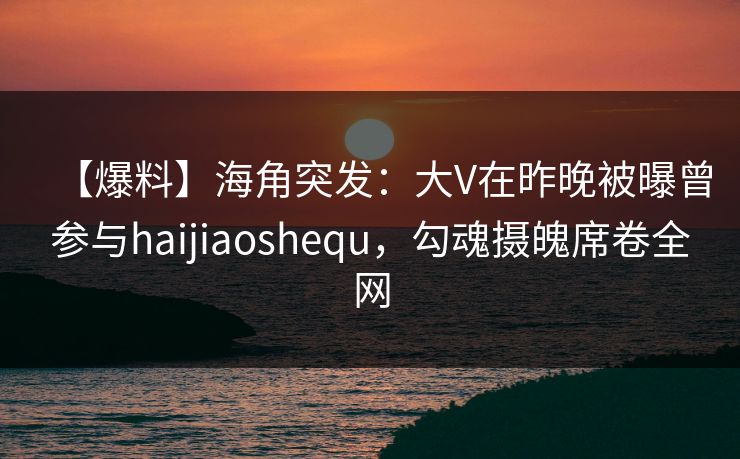 【爆料】海角突发：大V在昨晚被曝曾参与haijiaoshequ，勾魂摄魄席卷全网