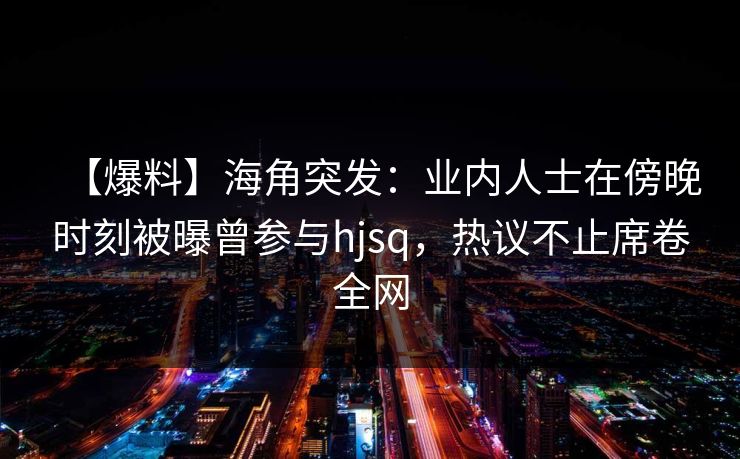 【爆料】海角突发：业内人士在傍晚时刻被曝曾参与hjsq，热议不止席卷全网