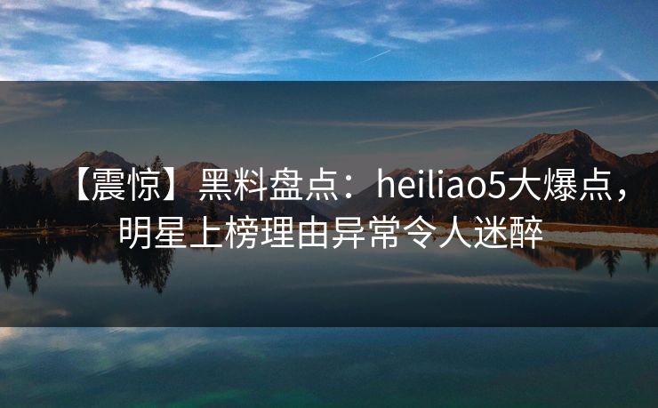 【震惊】黑料盘点：heiliao5大爆点，明星上榜理由异常令人迷醉