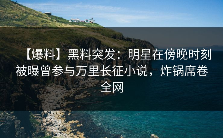 【爆料】黑料突发：明星在傍晚时刻被曝曾参与万里长征小说，炸锅席卷全网